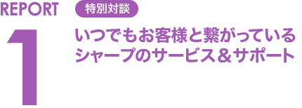 REPORT1 特別対談 いつでもお客様と繋がっているシャープのサービス&サポート