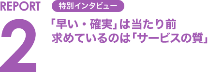 REPORT2 特別インタビュー 「早い・確実」は当たり前 求めているのは「サービスの質」