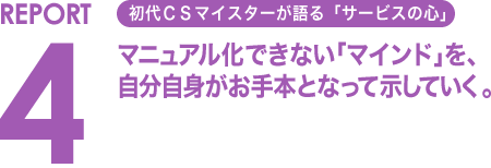 REPORT4 初代CSマイスターが語る「サービスの心」 マニュアル化できない「マインド」を、自分自身がお手本となって示していく。