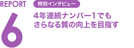 REPORT6 特別インタビュー 4年連続ナンバー1でもさらなる質の向上を目指す