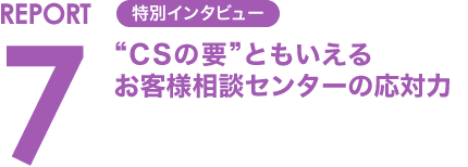 REPORT7 特別インタビュー “CSの要”ともいえるお客様相談センターの応対力