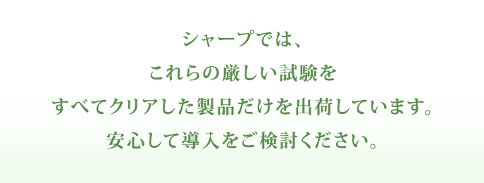 シャープでは、これらの厳しい試験をすべてクリアした製品だけを出荷し、皆さまのもとへお届けしています。