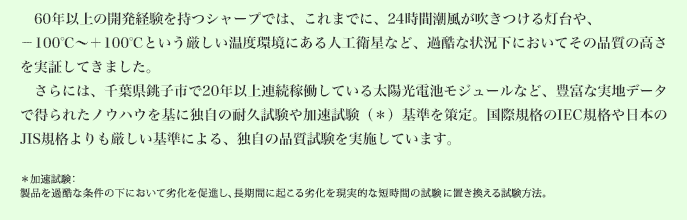 約50年の開発経験を持つシャープでは、これまでに、24時間潮風が吹きつける灯台や、-100℃～+100℃という厳しい温度環境にある人工衛星など、過酷な状況下においてその品質の高さを実証してきました。さらには、千葉県銚子市で20年以上連続稼働している太陽光電池モジュールなど、豊富な実地データで得られたノウハウを基に独自の耐久試験や加速試験（＊）基準を策定。国際規格のIEC規格や日本のJIS規格よりも厳しい基準による、独自の品質試験を実施しています。