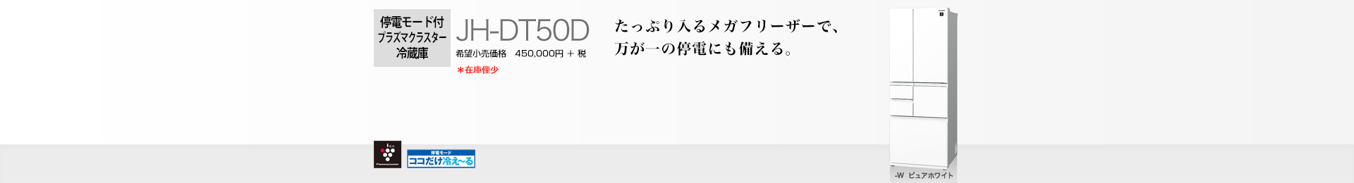 たっぷり入るメガフリーザーで、万が一の停電にも備える。 停電モード付プラズマクラスター冷蔵庫　JH-DT50D　希望小売価格 495,000円(税抜 450,000円)