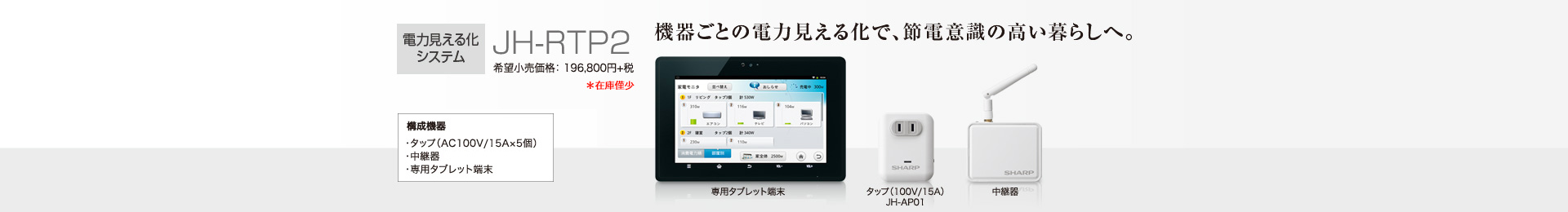 電力見える化システム JH-RTP2 希望小売価格 196,800円＋税  機器ごとの電力見える化で、節電意識の高い暮らしへ。  構成機器…タップ（AC 100V/15A×5個）／中継器／専用タブレット端末