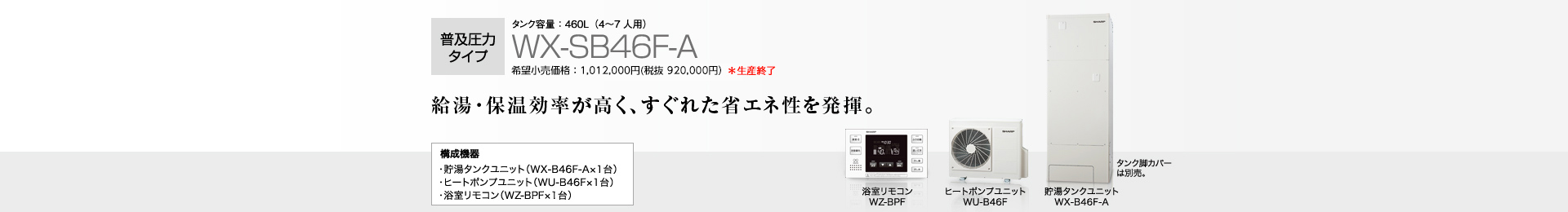 普及圧力タイプ  タンク容量460L（4〜7人用）WX-SB46F-A  希望小売価格 1,012,000円(税抜 920,000円) 給湯・保温効率が高く、すぐれた省エネ性を発揮。  構成機器…貯湯タンクユニット（WX-B46F-A×1台）／ヒートポンプユニット（WU-B46F×1台）／浴室リモコン（WZ-BPF×1台）