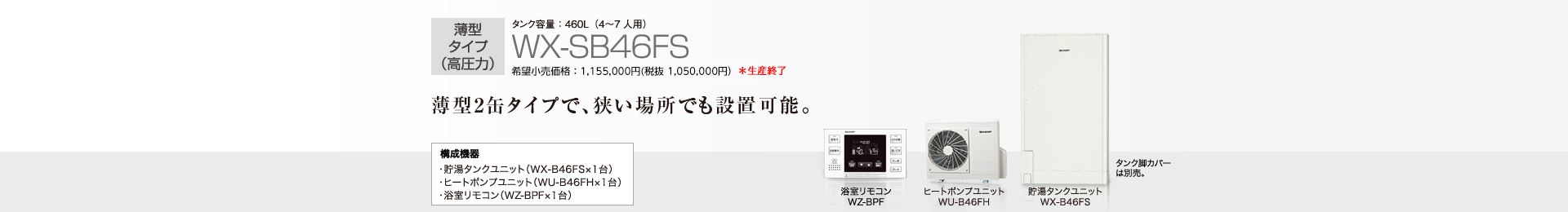 薄型タイプ（高圧力）  タンク容量460L（4〜7人用）WX-SB46FS  希望小売価格 1,155,000円(税抜 1,050,000円)  薄型2缶タイプで、狭い場所でも設置可能。  構成機器…貯湯タンクユニット（WX-B46FS×1台）／ヒートポンプユニット（WU-B46FH×1台）／浴室リモコン（WZ-BPF×1台）