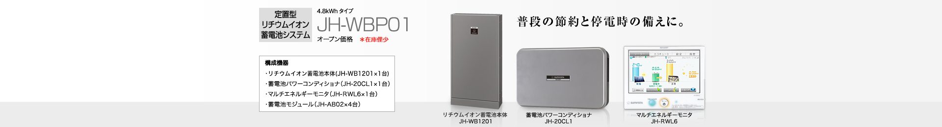 定置型リチウムイオン蓄電池システム 4.8kWh  JH-WBP01 オープン価格  普段の節約と停電時の備えに。   構成機器…蓄電池本体（JH-WB1201×1台）／蓄電池パワーコンディショナ（JH-20CL1×1台）／マルチエネルギーモニタ（JH-RWL6×1台）／蓄電池モジュール（JH-AB02×4台）