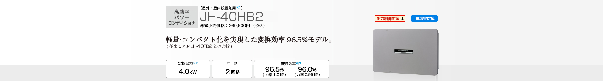 軽量・コンパクト化を実現した変換効率96.5％モデル。(従来モデルJH-40FB2との比較) ［屋外・屋内設置兼用※1］JH-40HB2 希望小売価格369,600円（税込）　定格出力※2 4.5kW／回路 3回路