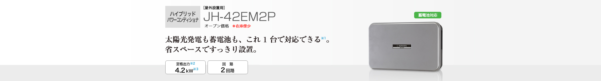 多数台連系対応モデル ［屋外設置用］JH-42EM2P オープン価格 　太陽光発電も蓄電池も、これ1台で対応できる※1。省スペースですっきり設置。 定格出力※2 4.2kW／回路 2回路