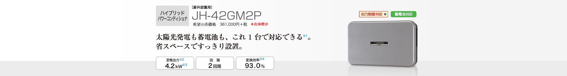 多数台連系対応モデル ［屋外設置用］JH-42GM2P 希望小売価格 397,100円(税抜 361,000円) 太陽光発電も蓄電池も、これ1台で対応できる※1。省スペースですっきり設置。 定格出力※2 4.2kW／回路 2回路