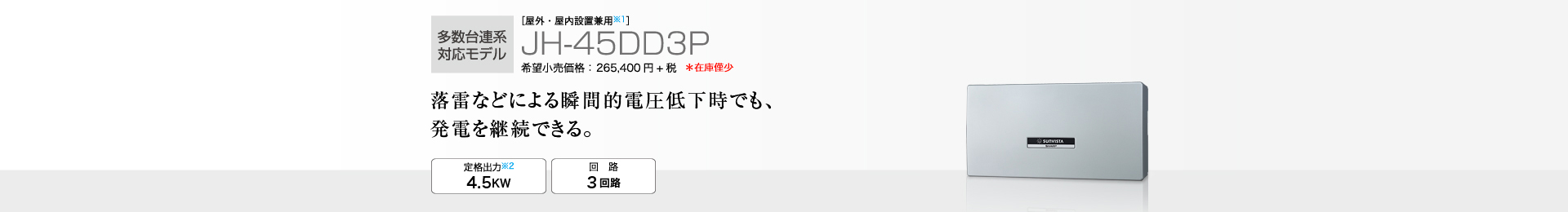 多数台連系対応モデル ［屋外・屋内設置兼用※1］JH-45DD3P 希望小売価格 291,940円(税抜 265,400円) 落雷などによる瞬間的電圧低下時でも、発電を継続できる。 定格出力※2 4.5kW／回路 3回路