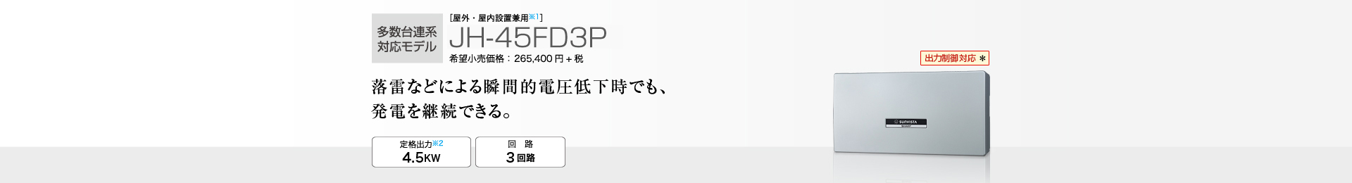 多数台連系対応モデル ［屋外・屋内設置兼用※1］JH-45FD3P 希望小売価格 291,940円(税抜 265,400円) 落雷などによる瞬間的電圧低下時でも、発電を継続できる。 定格出力※2 4.5kW／回路 3回路