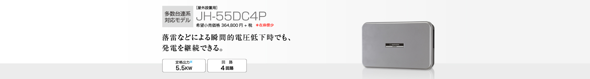 多数台連系対応モデル ［屋外設置用］JH-55DC4P 希望小売価格 401,280円(税抜 364,800円) 落雷などによる瞬間的電圧低下時でも、発電を継続できる。 定格出力※2 5.5kW／回路 4回路