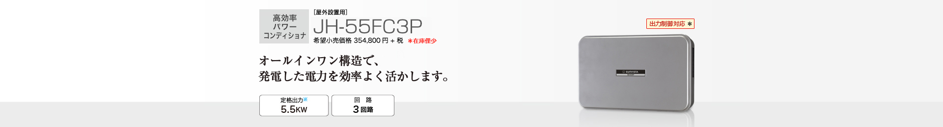 多数台連系対応モデル ［屋外設置用］JH-55FC3P 希望小売価格 390,280円(税抜 354,800円) オールインワン構造で、発電した電力を効率よく活かします。 定格出力※2 5.5kW／回路 3回路