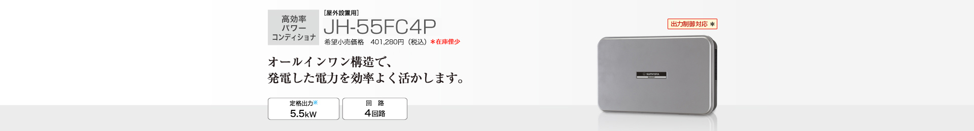 多数台連系対応モデル ［屋外設置用］JH-55FC4P 希望小売価格401,280円（税込）　オールインワン構造で、発電した電力を効率よく活かします。 定格出力※2 5.5kW／回路 4回路