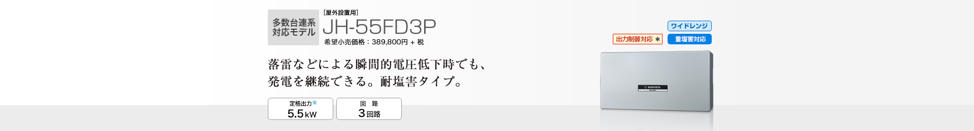 多数台連系対応モデル ［屋外・屋内設置兼用※1］JH-55FD3P 希望小売価格 428,780円(税抜 389,800円) 落雷などによる瞬間的電圧低下時でも、発電を継続できる。耐塩害。 定格出力※2 5.5kW／回路 3回路