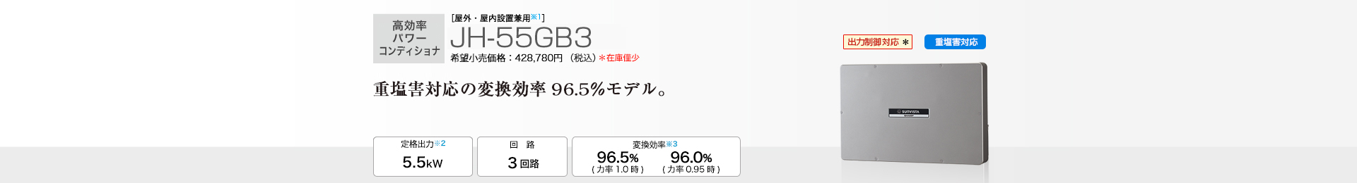  ［屋外・屋内設置兼用※1］JH-55GB3 希望小売価格428,780円（税込） 　重塩害対応の変換効率96.5％モデル。 定格出力※2 4.5kW／回路 3回路