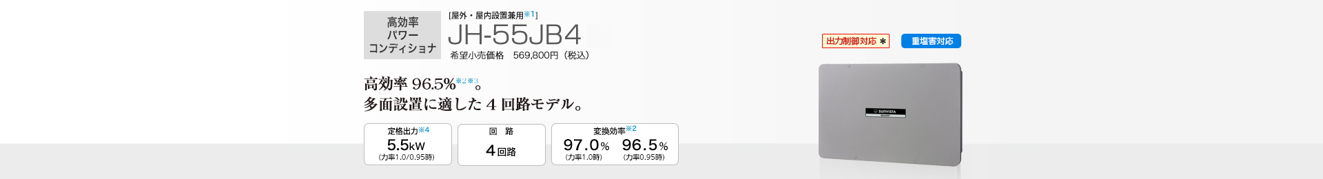  ［屋外・屋内設置兼用］JH-55JB4 希望小売価格569,800円（税込） 　業界トップクラスの変換効率97.0%(力率1.0時)。多面設置に適した４回路モデル。 定格出力 5.5kW／回路 4回路