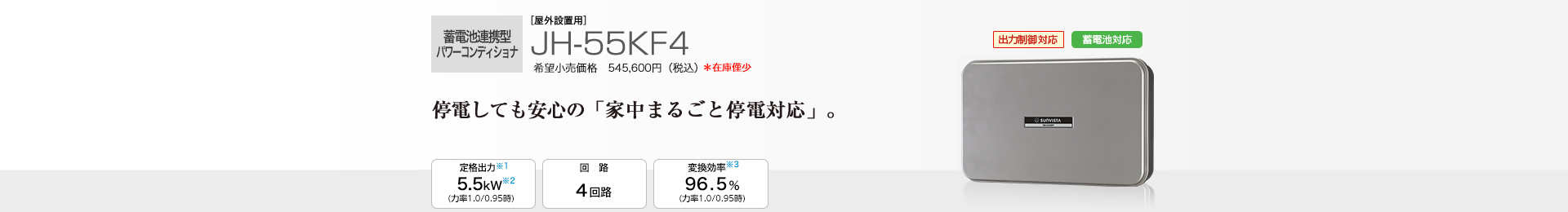 蓄電池連携パワーコンディショナ ［屋外設置用］JH-55KF4 希望小売価格 545,600円（税込） 　停電しても安心の「家中まるごと停電対応」。 5.5kW／回路 4回路