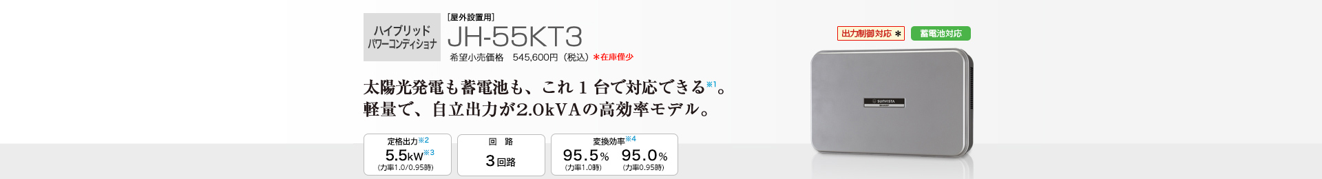 ハイブリッドパワーコンディショナ ［屋外設置用］JH-55KT3 希望小売価格 545,600円（税込） 　太陽光発電も蓄電池も、これ1台で対応できる※1。軽量化で、2.0kvAの高効率モデル。