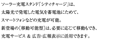 ソーラー充電スタンド「シティチャージ」は、
太陽光で発電した電気を蓄電池にためて、スマートフォンなどの充電が可能。新登場の［移動可能型］は、必要に応じて移動もでき、充電サービス ＆ 広告・広報表示に活用できます。