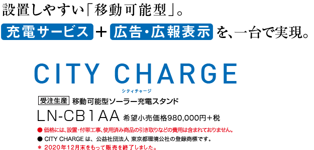 設置しやすい「移動可能型」。充電サービス ＋ 広告・広報表示を、一台で実現。シティチャージ CITY CHARGE 受注生産　移動可能型ソーラー充電スタンド　LN-CB1AA　希望小売価格980,000円＋税　●価格には、設置･付帯工事、使用済み商品の引き取りなどの費用は含まれておりません。 ●CITY CHARGEは、公益社団法人 東京都環境公社の登録商標です。 ＊2020年12月末をもって販売を終了しました。