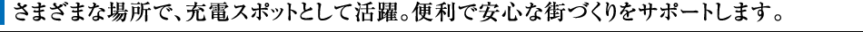 さまざまな場所で、充電スポットとして活躍。便利で安心な街づくりをサポートします。