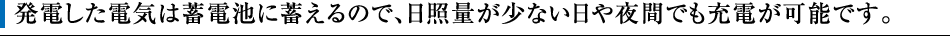 発電した電気は蓄電池に蓄えるので、日照量が少ない日や夜間でも充電が可能です。