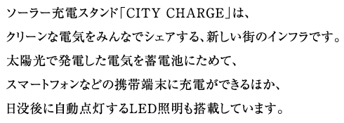 ソーラー充電スタンド「CITY CHARGE」は、クリーンな電気をみんなでシェアする、新しい街のインフラです。太陽光で発電した電気を蓄電池にためて、スマートフォンなどの携帯端末に充電ができるほか、日没後に自動点灯するLED照明も搭載しています。