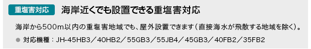 重塩害対応 海岸近くでも設置できる重塩害対応…海岸から500m以内の重塩害地域でも、屋外設置できます（直接海水が飛散する地域を除く）。対応機種： JH-45HB3／40HB2／55GB3／55JB4／45GB3／40FB2／35FB2