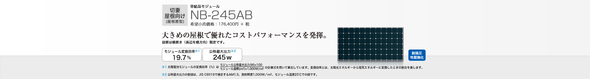 切妻屋根向け（屋根置型）単結晶モジュール NB-245AB 希望小売価格 194,040円(税抜 176,400円) 大きめの屋根で優れたコストパフォーマンスを発揮。 モジュール変換効率※1 19.7％／公称最大出力※2 245W