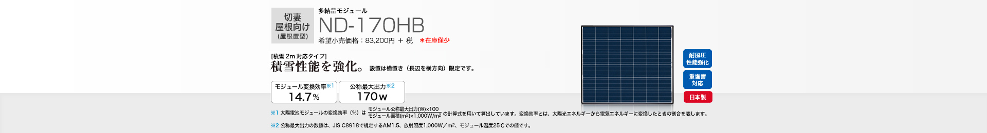 切妻屋根向け（屋根置型）多結晶モジュール ND-170HB 希望小売価格 91,520円(税抜 83,200円)［積雪2メートル対応タイプ］積雪性能を強化。 設置は横向き（長編を横方向）限定です。 モジュール変換効率※1 14.7％／公称最大出力※2 170W