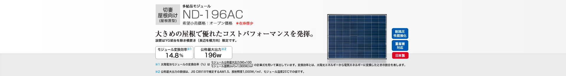 切妻屋根向け（屋根置型）多結晶モジュール ND-196AC 希望小売価格 オープン価格  大きめの屋根で優れたコストパフォーマンスを発揮。 モジュール変換効率※1 14.8％／公称最大出力※2 196W