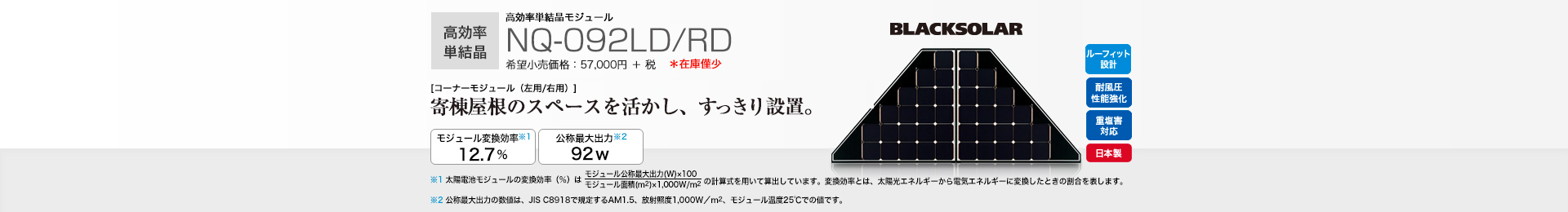 高効率単結晶モジュール NQ-092LD/RD 希望小売価格 62,700円(税抜 57,000円) [コーナーモジュール（左用/右用）]寄棟屋根のスペースを活かし、すっきり設置。 モジュール変換効率※1 12.7％／公称最大出力※2 92W