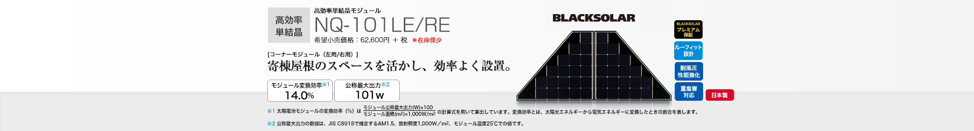 高効率単結晶モジュール NQ-101LE/RE 希望小売価格 68,860円(税抜 62,600円) [コーナーモジュール（左用/右用）]寄棟屋根のスペースを活かし、効率よく設置。 モジュール変換効率※1 14.0％／公称最大出力※2 101W