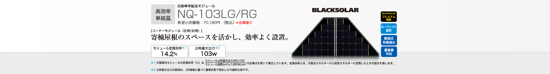 高効率単結晶モジュール NQ-103LG/RG 希望小売価格 70,180円（税込） [コーナーモジュール（左用/右用）]寄棟屋根のスペースを活かし、すっきり設置。 モジュール変換効率※1 14.2％／公称最大出力※2 103W