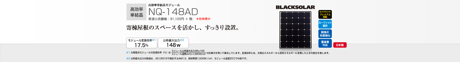 高効率単結晶モジュール NQ-148AD 希望小売価格 100,210円(税抜 91,100円) 寄棟屋根のスペースを活かし、すっきり設置。 モジュール変換効率※1 17.5％／公称最大出力※2 148W