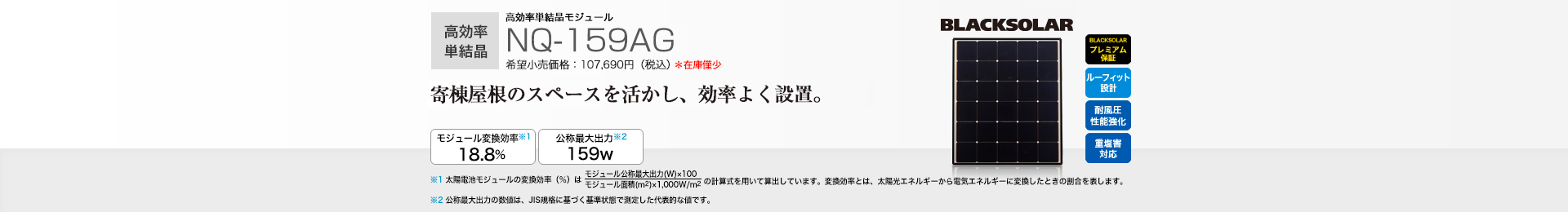 高効率単結晶モジュール NQ-159AG 希望小売価格 107,690円（税込） 寄棟屋根のスペースを活かし、効率よく設置。 モジュール変換効率※1 18.8％／公称最大出力※2 159W