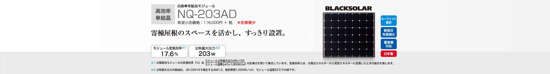 高効率単結晶モジュール NQ-203AD 希望小売価格 127,600円(税抜 116,000円) 寄棟屋根のスペースを活かし、すっきり設置。 モジュール変換効率※1 17.6％／公称最大出力※2 203W