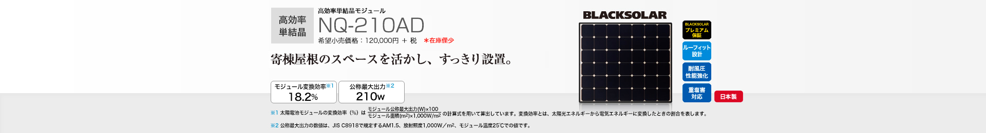 高効率単結晶モジュール NQ-210AD 希望小売価格 120,000円＋税 寄棟屋根のスペースを活かし、すっきり設置。 モジュール変換効率※1 18.2％／公称最大出力※2 210W