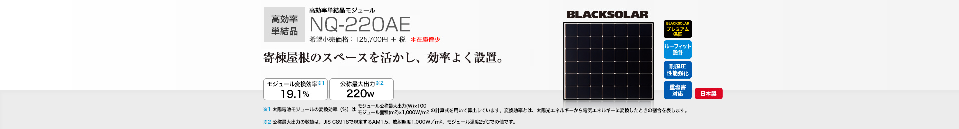 高効率単結晶モジュール NQ-220AE 希望小売価格 138,270円(税抜 125,700円) 寄棟屋根のスペースを活かし、効率よく設置。 モジュール変換効率※1 19.1％／公称最大出力※2 220W