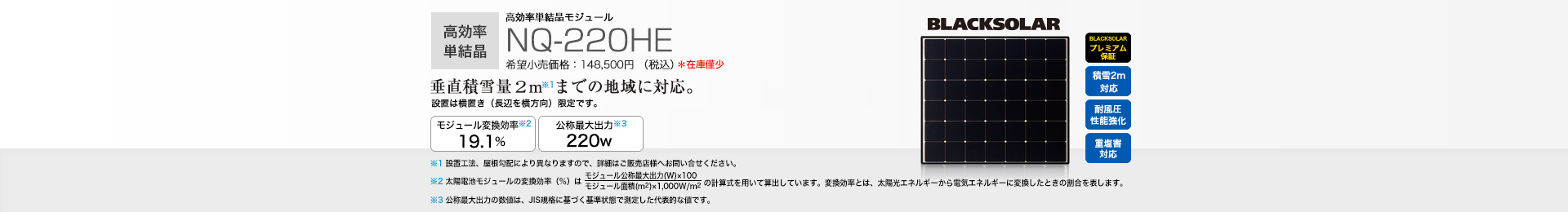 高効率単結晶モジュール NQ-220HE 希望小売価格 148,500円(税抜 135,000円) 垂直積雪量2 mまでの地域に対応。 モジュール変換効率※1 19.1％／公称最大出力※2 220W