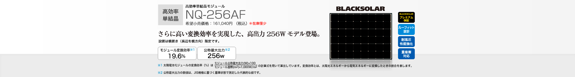 高効率単結晶モジュール NQ-256AF 希望小売価格 161,040円（税込） さらに高い変換効率を実現した、高出力256Wモデル登場。 モジュール変換効率※1 19.6％／公称最大出力※2 256W