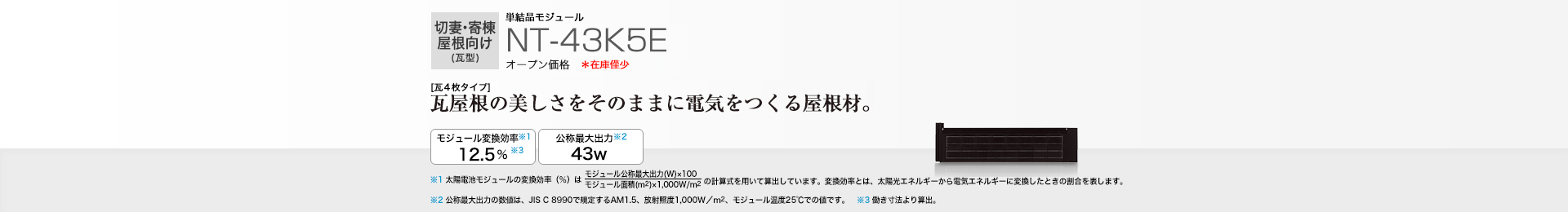 切妻・寄棟屋根向け（瓦型）単結晶モジュール NT-43K5E オープン価格  ［瓦4枚タイプ］瓦屋根の美しさをそのままに電気をつくる屋根材。 モジュール変換効率※1  12.5％※3／公称最大出力※2 43W