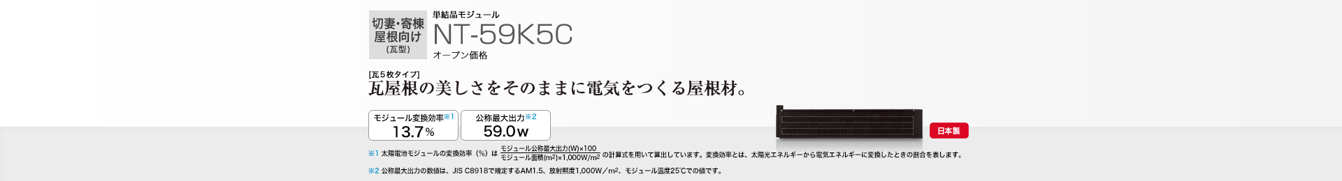 切妻・寄棟屋根向け（瓦型）単結晶モジュール NT-59K5C オープン価格  ［瓦5枚タイプ］瓦屋根の美しさをそのままに電気をつくる屋根材。 モジュール変換効率※1※2  13.7％／公称最大出力※3 59.0W