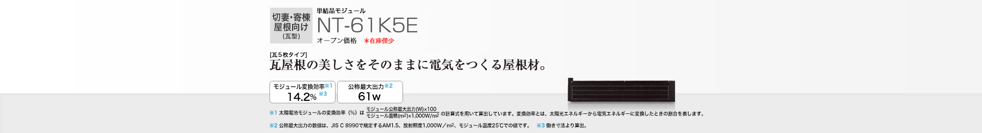 切妻・寄棟屋根向け（瓦型）単結晶モジュール NT-61K5E オープン価格  ［瓦5枚タイプ］瓦屋根の美しさをそのままに電気をつくる屋根材。 モジュール変換効率※1  14.2％※3／公称最大出力※2 61W