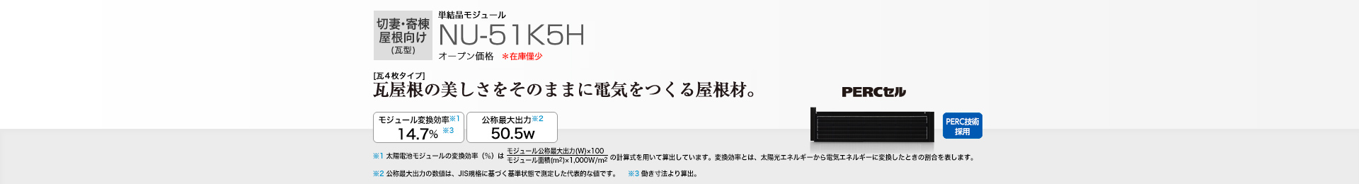 切妻・寄棟屋根向け（瓦型）単結晶モジュール NU-51K5H オープン価格  ［瓦4枚タイプ］瓦屋根の美しさをそのままに電気をつくる屋根材。 モジュール変換効率※1  14.7％※3／公称最大出力※2 50.5W