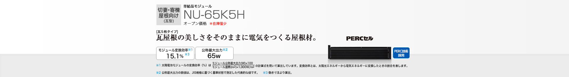 切妻・寄棟屋根向け（瓦型）単結晶モジュール NU-65K5H オープン価格  ［瓦5枚タイプ］瓦屋根の美しさをそのままに電気をつくる屋根材。 モジュール変換効率※1  15.1％※3／公称最大出力※2 65W