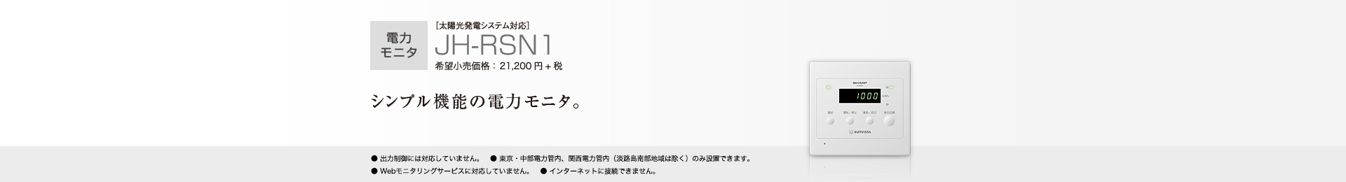 電力モニタ ［太陽光発電システム対応］JH-RSN1 希望小売価格 23,320円(税抜 21,200円) シンプル機能の電力モニタ。